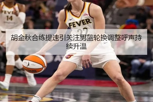 胡金秋合练提速引关注男篮轮换调整呼声持续升温